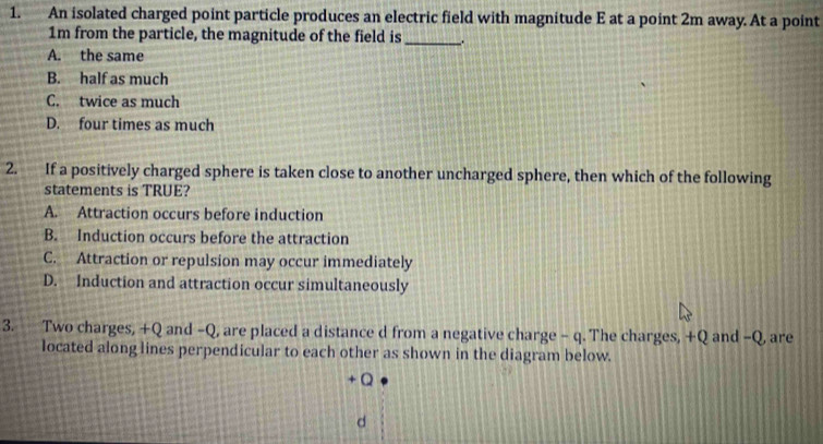 An isolated charged point particle produces an electric field with magnitude E at a point 2m away. At a point
1m from the particle, the magnitude of the field is __.
A. the same
B. half as much
C. twice as much
D. four times as much
2. If a positively charged sphere is taken close to another uncharged sphere, then which of the following
statements is TRUE?
A. Attraction occurs before induction
B. Induction occurs before the attraction
C. Attraction or repulsion may occur immediately
D. Induction and attraction occur simultaneously
3. Two charges, +Q and -Q, are placed a distance d from a negative charge - q. The charges, +Q and -Q, are
located along lines perpendicular to each other as shown in the diagram below.
+ Q
d