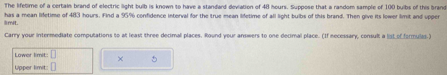 The lifetime of a certain brand of electric light bulb is known to have a standard deviation of 48 hours. Suppose that a random sample of 100 bulbs of this brand 
has a mean lifetime of 483 hours. Find a 95% confidence interval for the true mean lifetime of all light bulbs of this brand. Then give its lower limit and upper 
limit. 
Carry your intermediate computations to at least three decimal places. Round your answers to one decimal place. (If necessary, consult a list of formulas.) 
Lower limit: 
× 
Upper limit:
