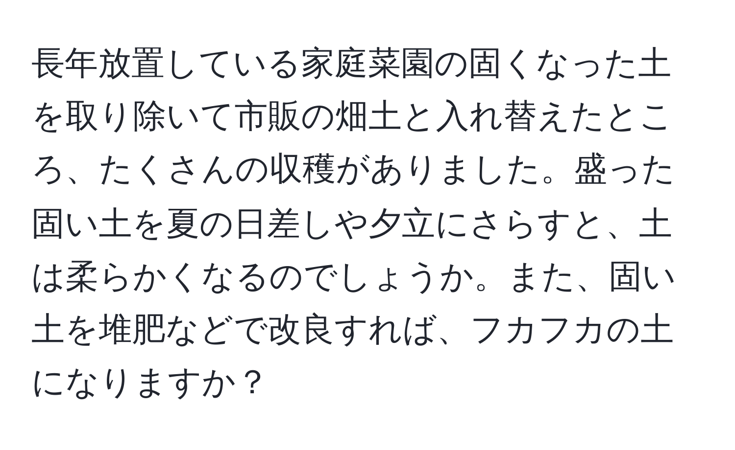 長年放置している家庭菜園の固くなった土を取り除いて市販の畑土と入れ替えたところ、たくさんの収穫がありました。盛った固い土を夏の日差しや夕立にさらすと、土は柔らかくなるのでしょうか。また、固い土を堆肥などで改良すれば、フカフカの土になりますか？