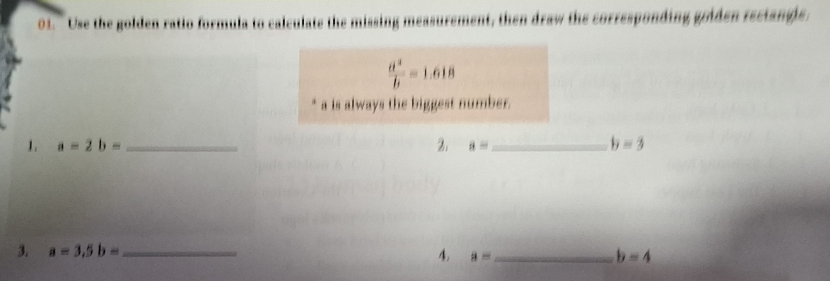 "Use the golden ratio formula to calculate the missing measurement, then draw the corresponding goiden rectangle.
 a^2/b =1.618
* a is always the biggest number. 
1. a=2b= _2. a= _ b=3
3. a=3, 5b= _4. a= _ b=4