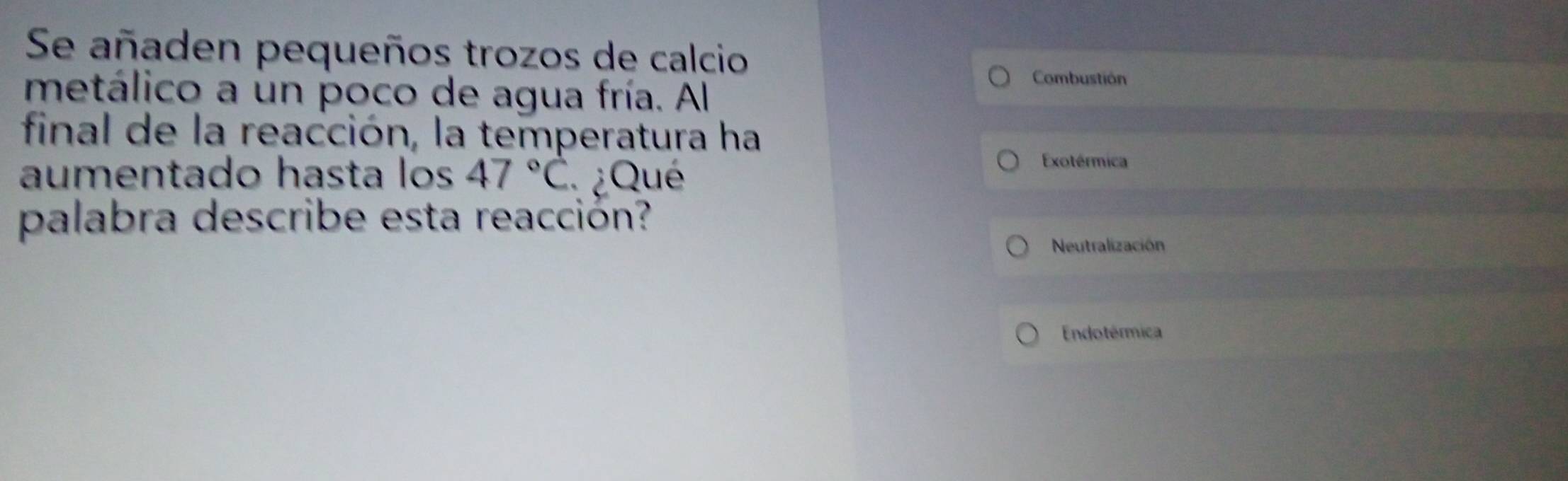 Se añaden pequeños trozos de calcio 
Combustión 
metálico a un poco de agua fría. Al 
final de la reacción, la temperatura ha 
aumentado hasta los 47°C ¿Qué 
Exotérmica 
palabra describe esta reacción? 
Neutralización 
Endotérmica