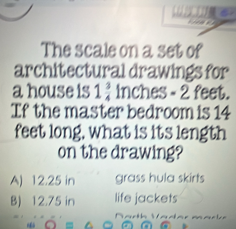 The scale on a set of
architectural drawings for
a house is 1 3/4  inches -2 feet.
If the master bedroom is 14
feet long, what is its length
on the drawing?
A) 12.25 in grass hula skirts
B) 12,75 in
life jackets
a