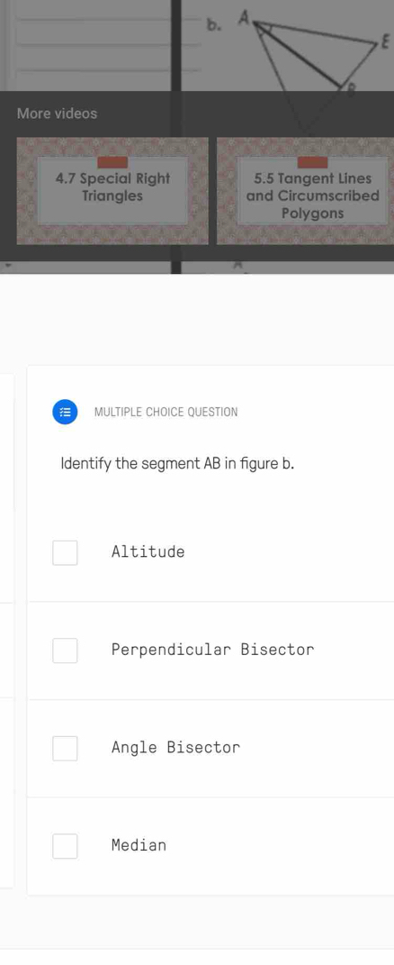 More videos
4.7 Special Right 5.5 Tangent Lines
Triangles and Circumscribed
Polygons
MULTIPLE CHOICE QUESTION
Identify the segment AB in figure b.
Altitude
Perpendicular Bisector
Angle Bisector
Median