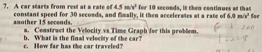 A car starts from rest at a rate of 4.5m/s^2 for 10 seconds, it then continues at that 
constant speed for 30 seconds, and finally, it then accelerates at a rate of 6.0m/s^2 for 
another 15 seconds. 
a. Construct the Velocity vs Time Graph for this problem. 
b. What is the final velocity of the car? 
c. How far has the car traveled?