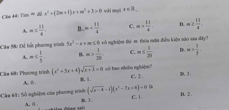 Tìm '' đề x^2+(2m+1)x+m^2+3>0 với mọi x∈ R.
A. m≤  11/4 . B. m . C. m> 11/4 . D. m≥  11/4 . 
Câu 58: Để bất phương trình 5x^2-x+m≤ 0 vô nghiệm thì m thỏa mãn điều kiện nào sau đây?
A. m≤  1/5 . m> 1/20 . C. m≤  1/20 . D. m> 1/5 . 
B.
Câu 60: Phương trình (x^2+5x+4)sqrt(x+3)=0 có bao nhiêu nghiệm?
A. 0. B. 1. C. 2.
D. 3.
Câu 61: Số nghiệm của phương trình: (sqrt(x-4)-1)(x^2-7x+6)=0 là
A. 0. B. 3. C. 1.
D. 2.
đghiêm đúng sai: