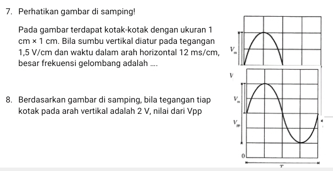 Perhatikan gambar di samping!
Pada gambar terdapat kotak-kotak dengan ukuran 1
cm* 1cm. Bila sumbu vertikal diatur pada tegangan
1,5 V/cm dan waktu dalam arah horizontal 12 ms/cm, 
besar frekuensi gelombang adalah ....
8. Berdasarkan gambar di samping, bila tegangan tiap 
kotak pada arah vertikal adalah 2 V, nilai dari Vpp
T