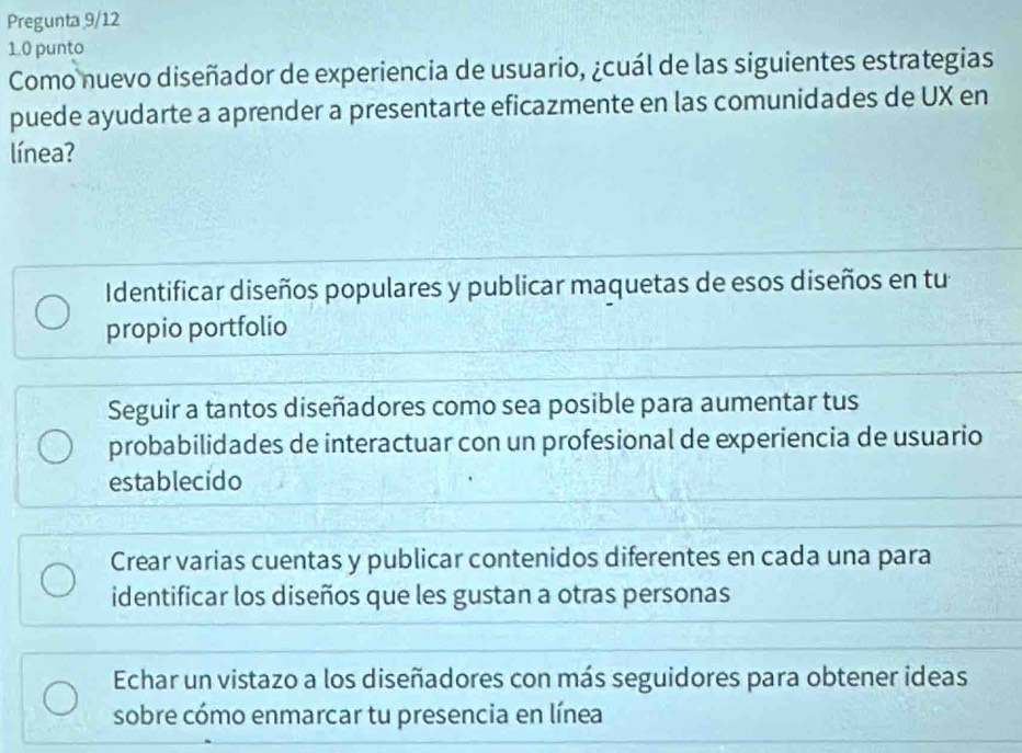 Pregunta 9/12
1.0 punto
Como nuevo diseñador de experiencia de usuario, ¿cuál de las siguientes estrategias
puede ayudarte a aprender a presentarte eficazmente en las comunidades de UX en
línea?
Identificar diseños populares y publicar maquetas de esos diseños en tu
propio portfolio
Seguir a tantos diseñadores como sea posible para aumentar tus
probabilidades de interactuar con un profesional de experiencia de usuario
establecido
Crear varias cuentas y publicar contenidos diferentes en cada una para
identificar los diseños que les gustan a otras personas
Echar un vistazo a los diseñadores con más seguidores para obtener ideas
sobre cómo enmarcar tu presencia en línea