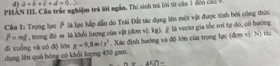 vector a+b+vector c+d=0
PHÂN III. Câu trắc nghiệm trả lời ngắn, Thí sinh trà lời từ cầu 1 đến cáu 9. 
Câu 1: Trọng lực là lực hấp dẫn do Trái Đất tác dụng lên một vật được tính bởi công thức
vector P=mvector g , trong đó m là khổi lượng của vật (đơn vị: ku overline x là vecto gia tốc rơi tự do, có hướng 
đi xuồng và có độ lớn g=9.8m/s^2. Xác định hướng và độ lớn của trọng lực (đơn vị: N) tác 
dụng lên quả bóng có khối lượng 450 gam.