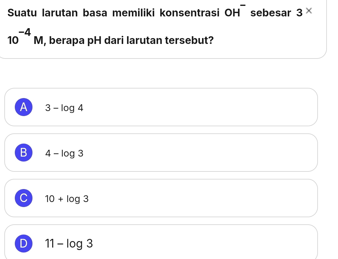 Suatu larutan basa memiliki konsentrasi OH^- sebesar 3*
10^(-4)M , berapa pH dari larutan tersebut?
A 3-log 4
B 4-log 3
C 10+log 3
D 11-log 3