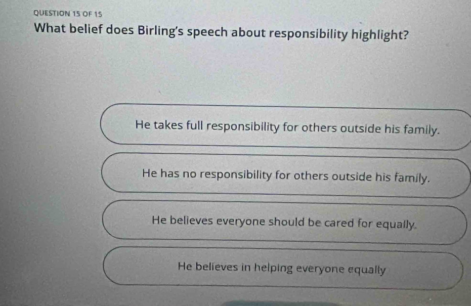 OF 15
What belief does Birling's speech about responsibility highlight?
He takes full responsibility for others outside his family.
He has no responsibility for others outside his family.
He believes everyone should be cared for equally.
He believes in helping everyone equally