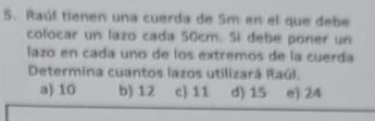 Raúf tienen una cuerda de Sm en el que debe
colocar un lazo cada 50cm. Si debe poner un
lazo en cada uno de los extremos de la cuerda
Determina cuantos lazos utilizará Raúl.
a) 10 b) 12 c) 11 d) 15 e) 24