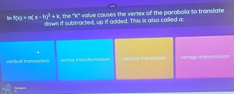 In f(x)=a(x-h)^2+k, the ''k'' value causes the vertex of the parabola to translate
down if subtracted, up if added. This is also called a:
vertical transaction vertex transformation vertical translation vertigo transmission
Darseon
5