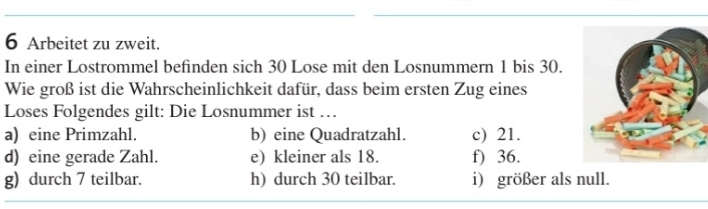 Arbeitet zu zweit. 
In einer Lostrommel befinden sich 30 Lose mit den Losnummern 1 bis 30. 
Wie groß ist die Wahrscheinlichkeit dafür, dass beim ersten Zug eines 
Loses Folgendes gilt: Die Losnummer ist … 
a) eine Primzahl. b) eine Quadratzahl. c) 21. 
d) eine gerade Zahl. e) kleiner als 18. f) 36. 
g) durch 7 teilbar. h) durch 30 teilbar. i) größer als null.