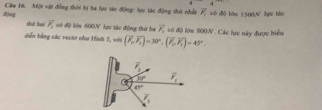 4 4
Câu 16. Một vật đồng thời bị ba lực tác động: lực tác động thứ nhất vector F_1 có độ lớn 1500N lực tác
động
thứ hai vector F_2 có độ lớn 600N lực tác động thứ ba vector F_3 có độ lớn 800N. Các lực này được biểu
diễn bằng các vectơ như Hình 5, với (vector F_1,vector F_2)=30°,(vector F_1,vector F_3)=45°,