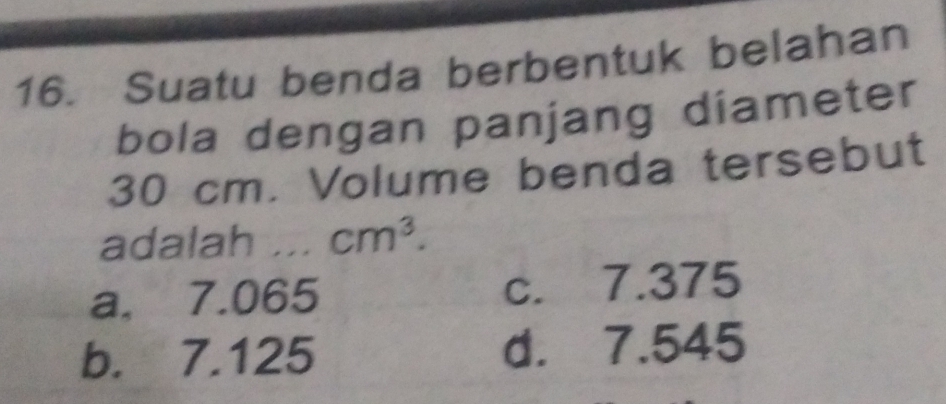 Suatu benda berbentuk belahan
bola dengan panjang diameter
30 cm. Volume benda tersebut
adalah ... cm^3.
a. 7.065 c. 7.375
b. 7.125 d. 7.545