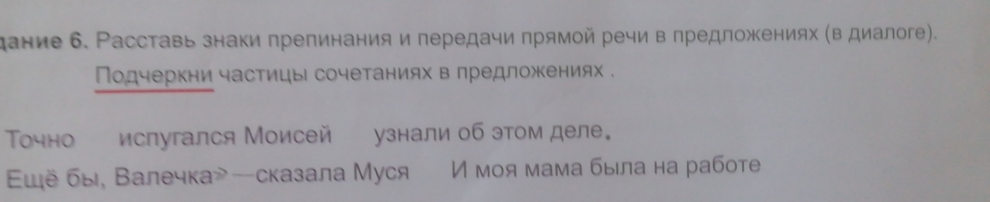 дание 6. Расставь знаки препинания и передачи прямой речи в πредложениях (в диалоге). 
Πодчеркни частицы сочетаниях в лредложениях . 
Точно испугался Моисей узнали об этом деле。 
ἰё бы, Валечка—сказала Муся И моя мама была на работе