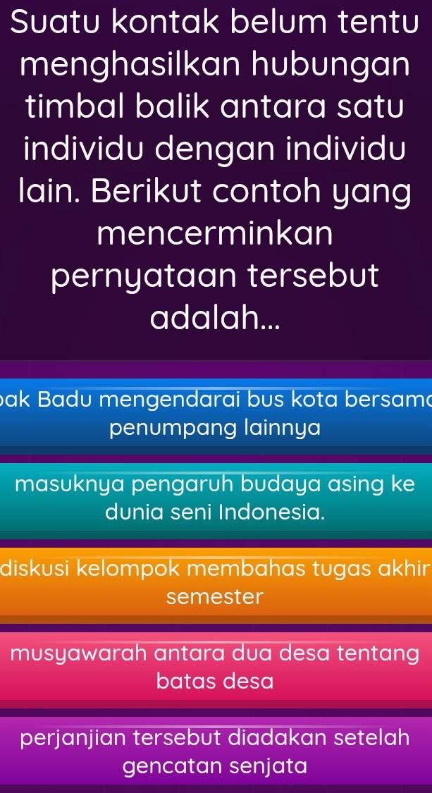 Suatu kontak belum tentu
menghasilkan hubungan
timbal balik antara satu
individu dengan individu
lain. Berikut contoh yang
mencerminkan
pernyataan tersebut
adalah...
bak Badu mengendarai bus kota bersama
penumpang lainnya
masuknya pengaruh budaya asing ke
dunia seni Indonesia.
diskusi kelompok membahas tugas akhir
semester
musyawarah antara dua desa tentang 
batas desa
perjanjian tersebut diadakan setelah
gencatan senjata