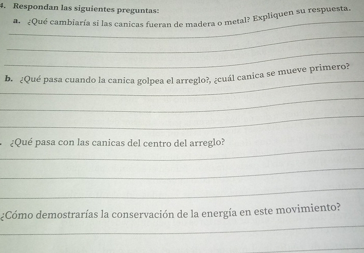 Respondan las siguientes preguntas: 
_ 
a. ¿Qué cambiaría si las canicas fueran de madera o metal? Expliquen su respuesta. 
_ 
_ 
_ 
b. ¿Qué pasa cuando la canica golpea el arreglo?, ¿cuál canica se mueve primero? 
_ 
_ 
_ 
¿Qué pasa con las canicas del centro del arreglo? 
_ 
_ 
¿Cómo demostrarías la conservación de la energía en este movimiento? 
_ 
_