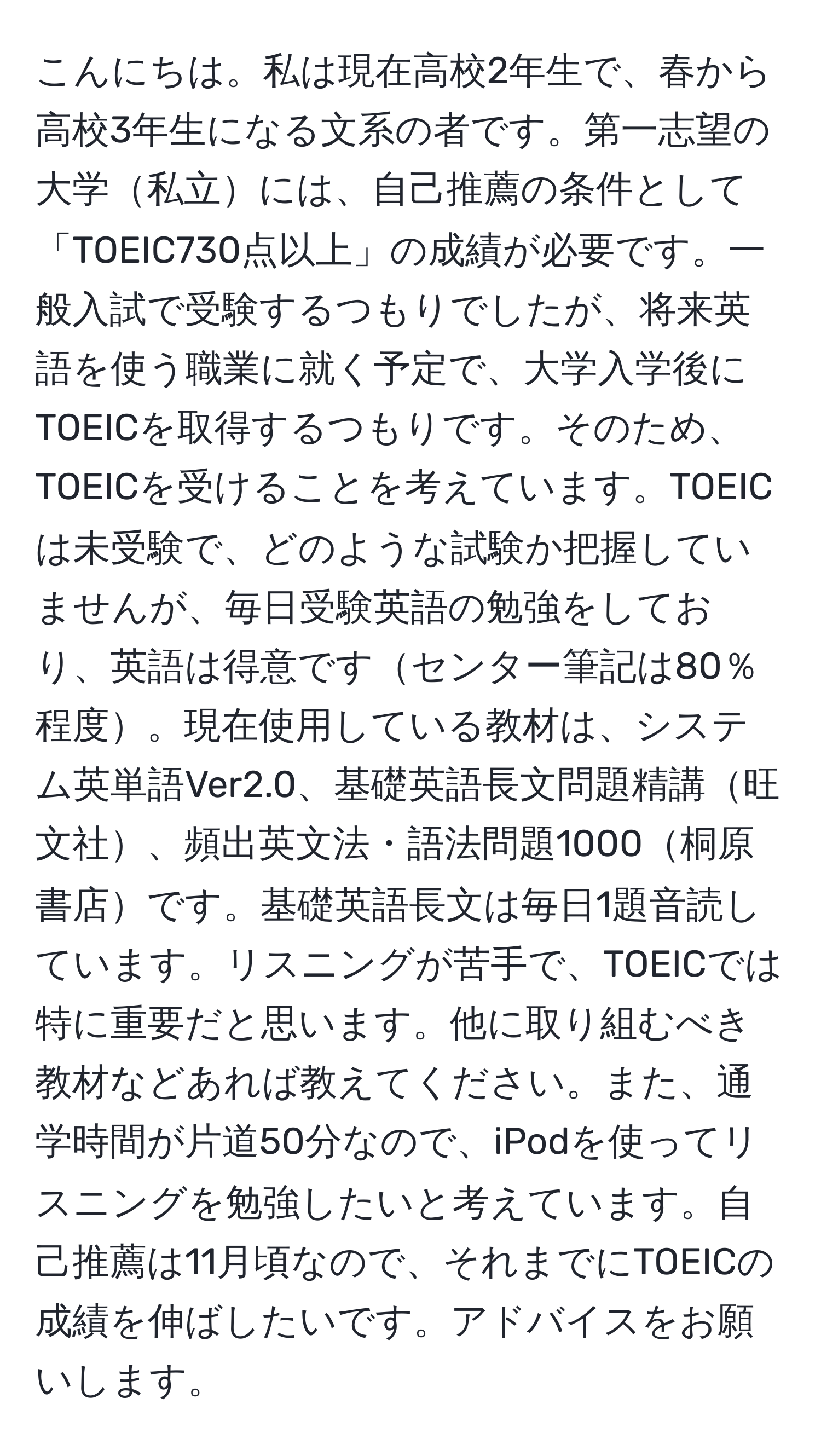 こんにちは。私は現在高校2年生で、春から高校3年生になる文系の者です。第一志望の大学私立には、自己推薦の条件として「TOEIC730点以上」の成績が必要です。一般入試で受験するつもりでしたが、将来英語を使う職業に就く予定で、大学入学後にTOEICを取得するつもりです。そのため、TOEICを受けることを考えています。TOEICは未受験で、どのような試験か把握していませんが、毎日受験英語の勉強をしており、英語は得意ですセンター筆記は80％程度。現在使用している教材は、システム英単語Ver2.0、基礎英語長文問題精講旺文社、頻出英文法・語法問題1000桐原書店です。基礎英語長文は毎日1題音読しています。リスニングが苦手で、TOEICでは特に重要だと思います。他に取り組むべき教材などあれば教えてください。また、通学時間が片道50分なので、iPodを使ってリスニングを勉強したいと考えています。自己推薦は11月頃なので、それまでにTOEICの成績を伸ばしたいです。アドバイスをお願いします。