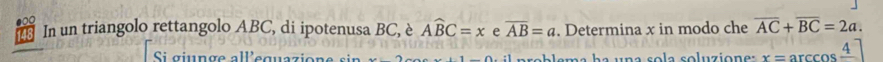 148 In un triangolo rettangolo ABC, di ipotenusa BC, è Awidehat BC=x e overline AB=a. Determina x in modo che overline AC+overline BC=2a. 
Si giunge all'equazione sin x-2 (1-1).1 p ro b lema h a una so la soluzion e : x=arccos frac 4