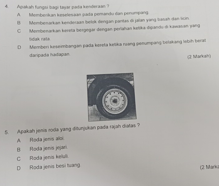 Apakah fungsi bagi tayar pada kenderaan ?
A Memberikan keselesaan pada pemandu dan penumpang.
B Membenarkan kenderaan belok dengan pantas di jalan yang basah dan licin.
C Membenarkan kereta bergegar dengan perlahan ketika dipandu di kawasan yang
tidak rata.
D Memberi keseimbangan pada kereta ketika ruang penumpang belakang lebih berat
daripada hadapan.
(2 Markah)
5. Apakah jenis roda yang ditunjukan pada rajah diatas ?
A Roda jenis aloi.
B Roda jenis jejari.
C Roda jenis keluli.
D Roda jenis besi tuang.
(2 Marka