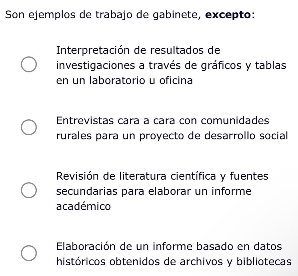 Son ejemplos de trabajo de gabinete, excepto:
Interpretación de resultados de
investigaciones a través de gráficos y tablas
en un laboratorio u oficina
Entrevistas cara a cara con comunidades
rurales para un proyecto de desarrollo social
Revisión de literatura científica y fuentes
secundarias para elaborar un informe
académico
Elaboración de un informe basado en datos
históricos obtenidos de archivos y bibliotecas