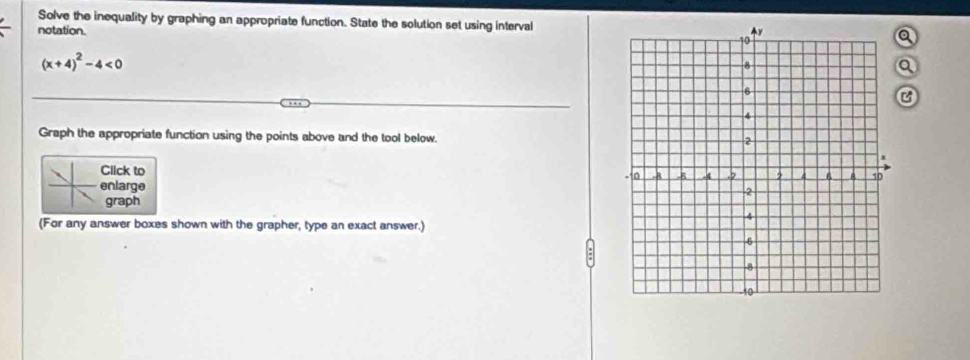 Solve the inequality by graphing an appropriate function. State the solution set using interval 
notation. a
(x+4)^2-4<0</tex> 
a 
C 
Graph the appropriate function using the points above and the tool below. 
Click to 
enlarge 
graph 
(For any answer boxes shown with the grapher, type an exact answer.)