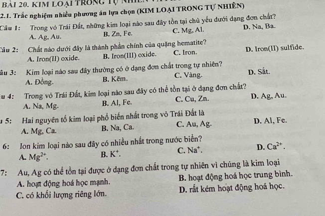 Kim loại trong Tự nh
2.1. Trắc nghiệm nhiều phương án lựa chọn (KIM LOẠI TRONG Tự NHIÊN)
Câu 1: Trong vỏ Trái Đất, những kim loại nào sau đây tồn tại chủ yếu dưới dạng đơn chất?
A. Ag, Au. B. Zn, Fe. C. Mg, Al. D. Na, Ba.
Câu 2: Chất nào dưới đây là thành phần chính của quặng hematite?
A. Iron(II) oxide. B. Iron(III) oxide. C. Iron. D. Iron(II) sulfide.
3u 3: Kim loại nào sau đây thường có ở dạng đơn chất trong tự nhiên?
A. Đồng. B. Kẽm. C. Vàng. D. Sắt.
Su 4: Trong vỏ Trái Đất, kim loại nào sau đây có thể tồn tại ở dạng đơn chất?
A. Na, Mg. B. Al, Fe. C. Cu, Zn. D. Ag, Au.
u 5: Hai nguyên tố kim loại phổ biến nhất trong vỏ Trái Đất là
A. Mg, Ca. B. Na, Ca. C. Au, Ag. D. Al, Fe.
6: Ion kim loại nào sau đây có nhiều nhất trong nước biển?
A. Mg^(2+). B. K⁺. C. Na^+. D. Ca^(2+). 
7: Au, Ag có thể tồn tại được ở dạng đơn chất trong tự nhiên vì chúng là kim loại
A. hoạt động hoá học mạnh. B. hoạt động hoá học trung bình.
C. có khối lượng riêng lớn. D. rất kém hoạt động hoá học.