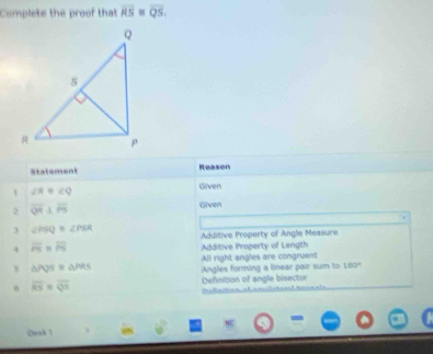 Complete the proof that overline RS=overline QS. 
statement Reason 
1 ∠ R=∠ Q
Given 
2 overline QR⊥ overline PS
Given 
3 ∠ PSQ≌ ∠ PSR Additive Property of Angle Measure 
4 overline PS=overline PS
Additive Property of Length 
All right angles are congruent 
s △ PQS≌ △ PRS Angles forming a linear pair sum to 180°
overline KS=overline QS Definition of angle bisector 
Defat 
Oosk 1