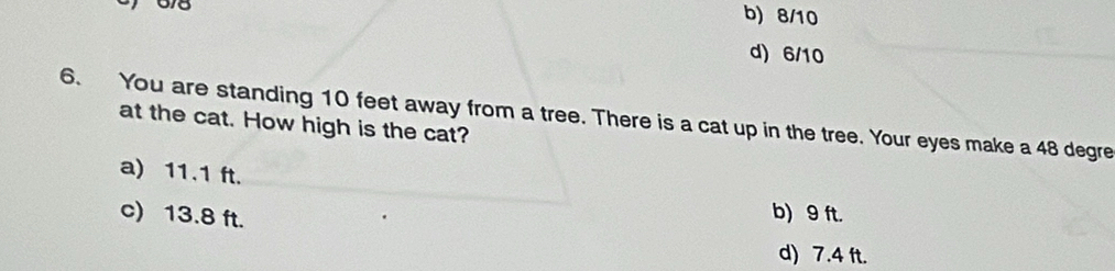 678
b) 8/10
d) 6/10
6. You are standing 10 feet away from a tree. There is a cat up in the tree. Your eyes make a 48 degre
at the cat. How high is the cat?
a) 11.1 ft.
c) 13.8 ft.
b) 9 ft.
d) 7.4 ft.