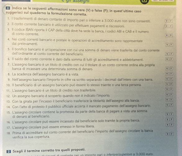 ■ Indica se le seguenti affermazioni sono vere (V) o false (F); in quest'ultimo caso
suggerisci sul quaderno la formulazione corretta.
1. I trasferimenti di denaro contante di importo pari o inferiore a 3.000 euro non sono consentiti. n o
2. Il conto corrente bancario è utilizzato per effettuare pagamenti e riscossioni.
0 0
3. Il codice IBAN riporta il CAP della città dove ha sede la banca, I codici ABI e CAB e il numero
di conto corrente.
4. Nei conti correnti bancario e postale le operazioni di accreditamento sono rappresentate ( ( 0  u
dai prelevamenti.
5. Il bonifico bancario è un'operazione con cui una somma di denaro viene trasferita dal conto corrente
dell'ordinante al conto corrente del beneficiario.
6. Il saldo del conto corrente è dato dalla somma di tutti gli accreditamenti e addebitamenti.
7. L'assegno bancario è un titolo di credito con cui il titolare di un conto corrente ordina alla propria 0 0
banca di incassare una determinata somma di denaro.
8. La scadenza dell'assegno bancario è a vista.
9. Nell'assegno bancario l'importo in cifre va scritto separando i decimali dall'intero con una barra
10. Il beneficiario di un assegno bancario può essere lo stesso traente o una terza persona. □ □
11. L'assegno bancario è un titolo di credito non trasferibile.
12. Un assegno bancario è scoperto quando non è indicato l'importo.
13. Con la girata per l'incasso il beneficiario trasferisce la titolarità dell'assegno alla banca. a  
14. Con l'atto di protesto il pubblico ufficiale accerta il mancato pagamento dell'assegno bancario. a □
15. L'assegno circolare contiene la promessa da parte della banca di pagare a vista una somma a u
di denaro al beneficiario.
16. L'assegno circolare può essere incassato dal beneficiario solo tramite la propria banca. n 0
17. L'assegno circolare può essere emesso in forma libera.
e F
18. Prima di accreditare sul conto corrente del beneficiario l'importo dell'assegno circolare la banca
verifica la sua copertura.
Scegli il termine corretto tra quelli proposti.
ntante per un importo pari o inferiore/superiore a 3.000 euro.