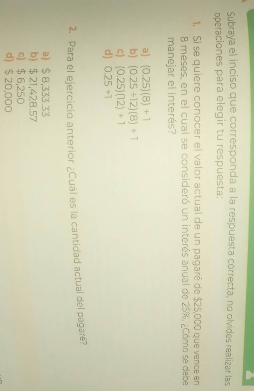 Subraya el inciso que corresponda a la respuesta correcta, no olvides realizar las
operaciones para elegir tu respuesta:
1. Si se quiere conocer el valor actual de un pagaré de $25,000 que vence en
8 meses, en el cual se consideró un interés anual de 25%, ¿Cómo se debe
manejar el interés?
a) (0.25)(8)+1
b) (0.25/ 12)(8)+1
c) (0.25)(12)+1
d) 0.25+1
2. Para el ejercicio anterior ¿Cuál es la cantidad actual del pagaré?
a) $ 8,333.33
b) $21,428.57
c) $ 6,250
d) $ 20,000