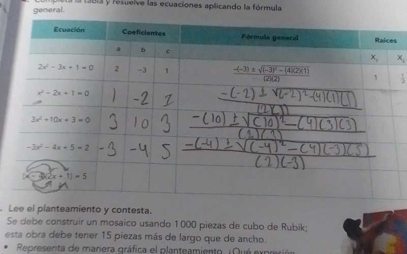 pleta la tábla y resuelve las ecuaciones aplicando la fórmula
general.
X_2
 1/2 . Lee el planteamiento y contesta.
Se debe construir un mosaico usando 1000 piezas de cubo de Rubik;
esta obra debe tener 15 piezas más de largo que de ancho.
Representa de manera gráfica el planteamiento. ¿Qué expres