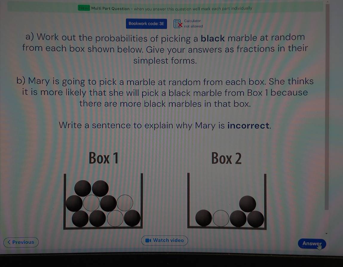 Newi Multi Part Question - when you answer this question we'll mark each part individually 
Calculator 
Bookwork code: 3E not allowed 
a) Work out the probabilities of picking a black marble at random 
from each box shown below. Give your answers as fractions in their 
simplest forms. 
b) Mary is going to pick a marble at random from each box. She thinks 
it is more likely that she will pick a black marble from Box 1 because 
there are more black marbles in that box. 
Write a sentence to explain why Mary is incorrect. 
Box 1 Box 2 
< Previous Watch video 
Answor