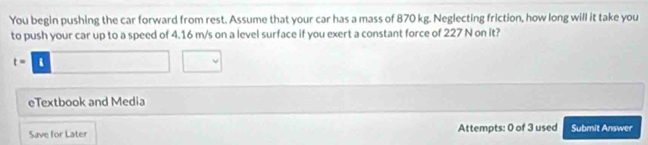 You begin pushing the car forward from rest. Assume that your car has a mass of 870 kg. Neglecting friction, how long will it take you 
to push your car up to a speed of 4.16 m/s on a level surface if you exert a constant force of 227 N on it?
t=□ □
eTextbook and Media 
Save for Later Attempts: 0 of 3 used Submit Answer