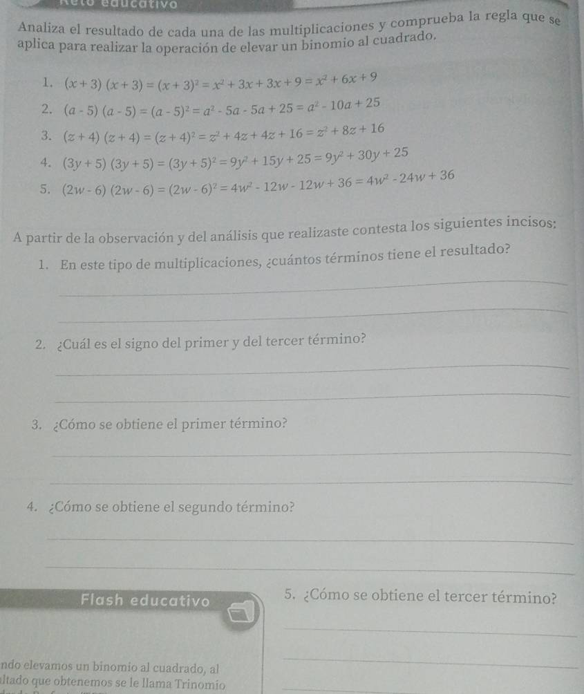 Reto educativo 
Analiza el resultado de cada una de las multiplicaciones y comprueba la regla que se 
aplica para realizar la operación de elevar un binomio al cuadrado. 
1. (x+3)(x+3)=(x+3)^2=x^2+3x+3x+9=x^2+6x+9
2. (a-5)(a-5)=(a-5)^2=a^2-5a-5a+25=a^2-10a+25
3. (z+4)(z+4)=(z+4)^2=z^2+4z+4z+16=z^2+8z+16
4. (3y+5)(3y+5)=(3y+5)^2=9y^2+15y+25=9y^2+30y+25
5. (2w-6)(2w-6)=(2w-6)^2=4w^2-12w-12w+36=4w^2-24w+36
A partir de la observación y del análisis que realizaste contesta los siguientes incisos; 
_ 
1. En este tipo de multiplicaciones, ¿cuántos términos tiene el resultado? 
_ 
2. ¿Cuál es el signo del primer y del tercer término? 
_ 
_ 
3. ¿Cómo se obtiene el primer término? 
_ 
_ 
4. ¿Cómo se obtiene el segundo término? 
_ 
_ 
Flash educativo 
5. ¿Cómo se obtiene el tercer término? 
_ 
ndo elevamos un binomio al cuadrado, al 
_ 
altado que obtenemos se le llama Trinomio_