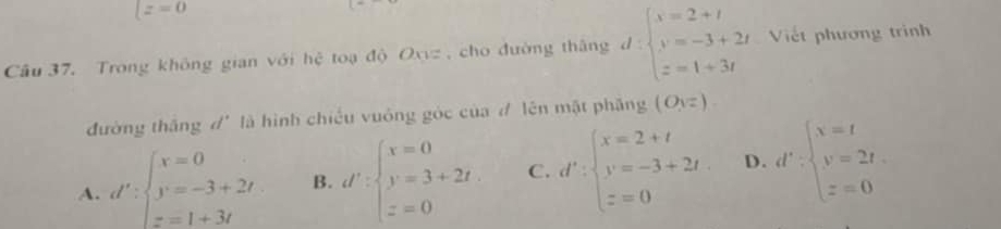 lz=0
Câu 37. Trong không gian với hệ toạ độ Oxz , cho đường thâng d:beginarrayl x=2+t y=-3+2t z=1+3tendarray. Viết phương trình
đường thắng d' là hình chiếu vuông góc của đ lên mặt phăng (O_1=)
A. d':beginarrayl x=0 y=-3+2t z=1+3tendarray. B. d':beginarrayl x=0 y=3+2t z=0endarray. C. d':beginarrayl x=2+t y=-3+2t. z=0endarray. D. d':beginarrayl x=t y=2t z=0endarray.