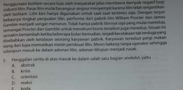 Penggunaan bohlam secara luas oleh masyarakat jelas membawa dampak negatif bagi
industri lilin. Pasar lilin mulai berangsur-angsur menyempit karena lilin telah tergantikan
oleh bohlam. Lilin kini hanya digunakan untuk saat-saat tertentu saja. Dengan terjun
bebasnya tingkat penjualan lilin, performa dari pabrik lilin William Procter dan James
Gamble menjadi sangat menurun. Tidak hanya pabrik lilinnya saja yang mulai meredup,
semangat Procter dan Gamble untuk menekuni bisnis tersebut juga meredup. Situasi ini
semakin bertambah ketika beberapa bulan kemudian, terjadi kecelakaan tak terduga yang
disebabkan oleh kelalaian seorang karyawan pabrik. Karyawan tersebut pergi makan
siang dan lupa mematikan mesin pembuat lilin. Mesin bekerja tanpa operator sehingga
udarapun masuk ke dalam adonan lilin, adonan lilinpun menjadi rusak.
3. Penggalan cerita di atas masuk ke dalam salah satu bagian anekdot, yaitu …
A. abstrak
B. krisis
C. orientasi
D. reaksi
F koda