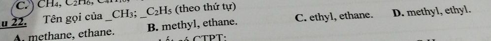 Tên gọi của_ CH_3; _ C_2H_5 (theo thứ tur)
A methane, ethane. B. methyl, ethane. C. ethyl, ethane. D. methyl, ethyl.
C TPT: