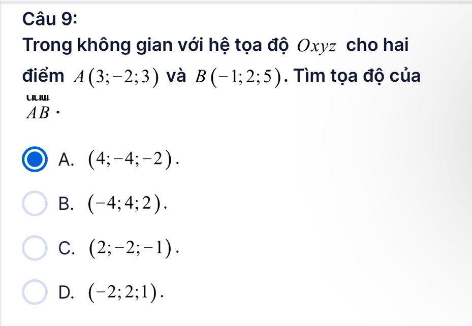 Trong không gian với hệ tọa độ Oxyz cho hai
điểm A(3;-2;3) và B(-1;2;5). Tìm tọa độ của
beginarrayr uun ABendarray.
A. (4;-4;-2).
B. (-4;4;2).
C. (2;-2;-1).
D. (-2;2;1).