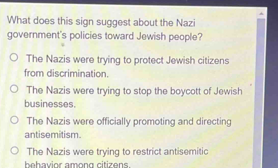 What does this sign suggest about the Nazi
government's policies toward Jewish people?
The Nazis were trying to protect Jewish citizens
from discrimination.
The Nazis were trying to stop the boycott of Jewish
businesses.
The Nazis were officially promoting and directing
antisemitism.
The Nazis were trying to restrict antisemitic
behavior among citizens.