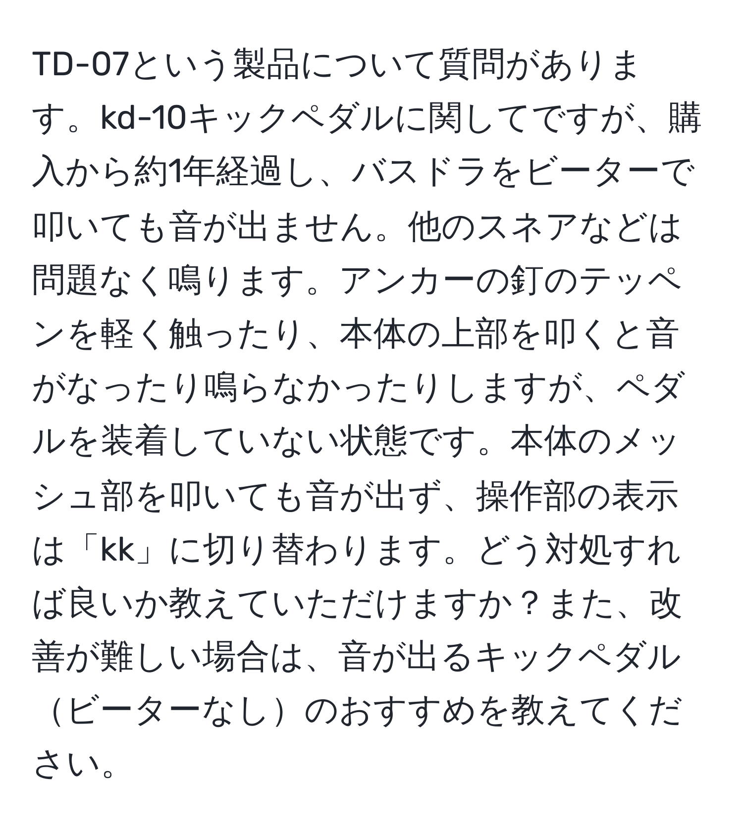 TD-07という製品について質問があります。kd-10キックペダルに関してですが、購入から約1年経過し、バスドラをビーターで叩いても音が出ません。他のスネアなどは問題なく鳴ります。アンカーの釘のテッペンを軽く触ったり、本体の上部を叩くと音がなったり鳴らなかったりしますが、ペダルを装着していない状態です。本体のメッシュ部を叩いても音が出ず、操作部の表示は「kk」に切り替わります。どう対処すれば良いか教えていただけますか？また、改善が難しい場合は、音が出るキックペダルビーターなしのおすすめを教えてください。