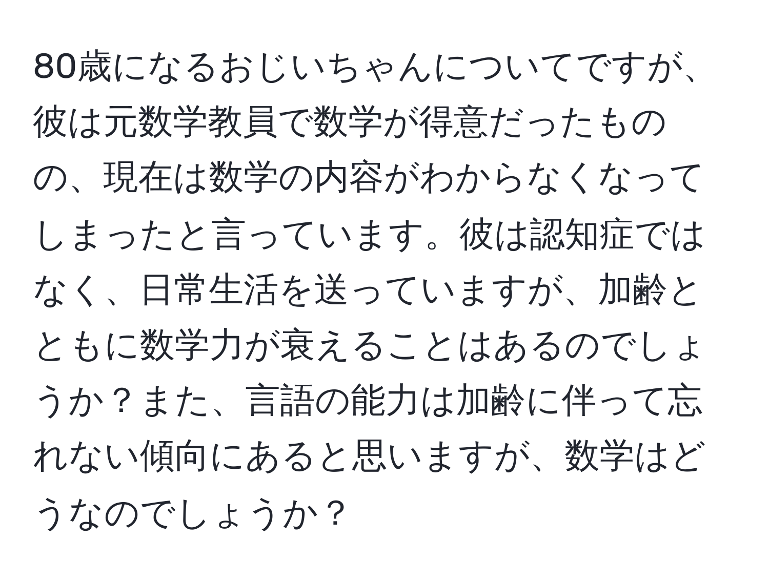 80歳になるおじいちゃんについてですが、彼は元数学教員で数学が得意だったものの、現在は数学の内容がわからなくなってしまったと言っています。彼は認知症ではなく、日常生活を送っていますが、加齢とともに数学力が衰えることはあるのでしょうか？また、言語の能力は加齢に伴って忘れない傾向にあると思いますが、数学はどうなのでしょうか？