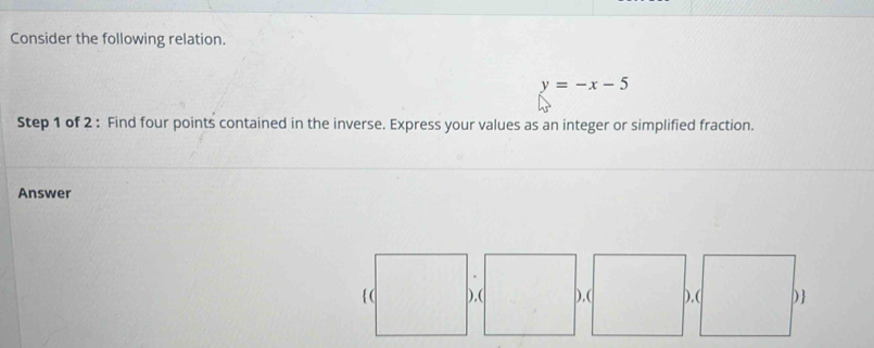 Consider the following relation.
y=-x-5
Step 1 of 2 : Find four points contained in the inverse. Express your values as an integer or simplified fraction. 
Answer 
).( ).( )