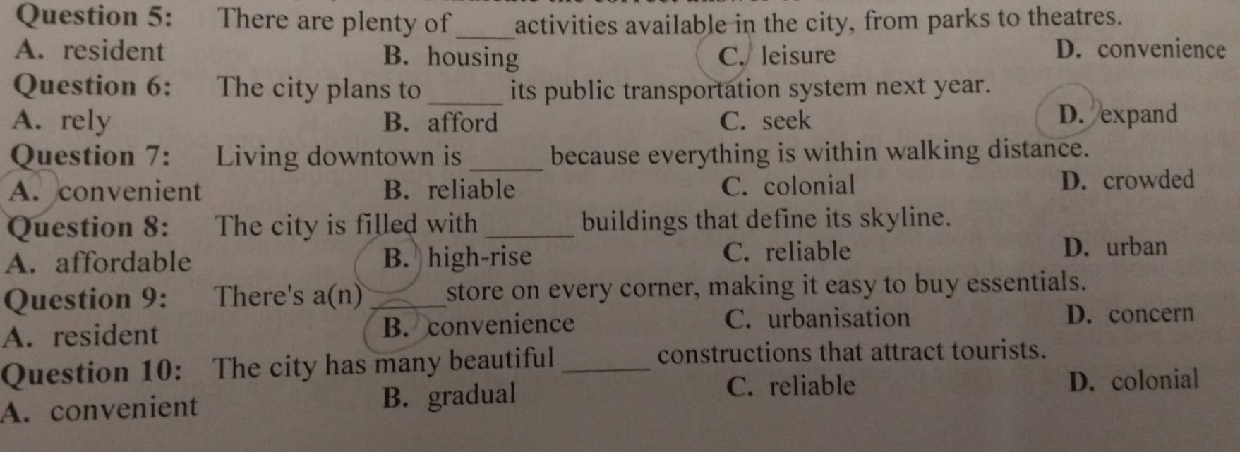 There are plenty of activities available in the city, from parks to theatres.
_
A. resident B. housing C. leisure D. convenience
Question 6: The city plans to_ its public transportation system next year.
A. rely B. afford C. seek
D. expand
Question 7: : Living downtown is _because everything is within walking distance.
A. convenient B. reliable C. colonial D. crowded
Question 8: The city is filled with_ buildings that define its skyline.
A. affordable B. high-rise C. reliable
D. urban
Question 9: There's a(n)_ store on every corner, making it easy to buy essentials.
A. resident B. convenience
C. urbanisation D. concern
Question 10: The city has many beautiful_
constructions that attract tourists.
C. reliable
A. convenient B. gradual D. colonial