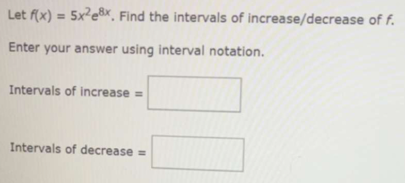 Let f(x)=5x^2e^(8x). Find the intervals of increase/decrease of f. 
Enter your answer using interval notation. 
Intervals of increase =□
Intervals of decrease =□