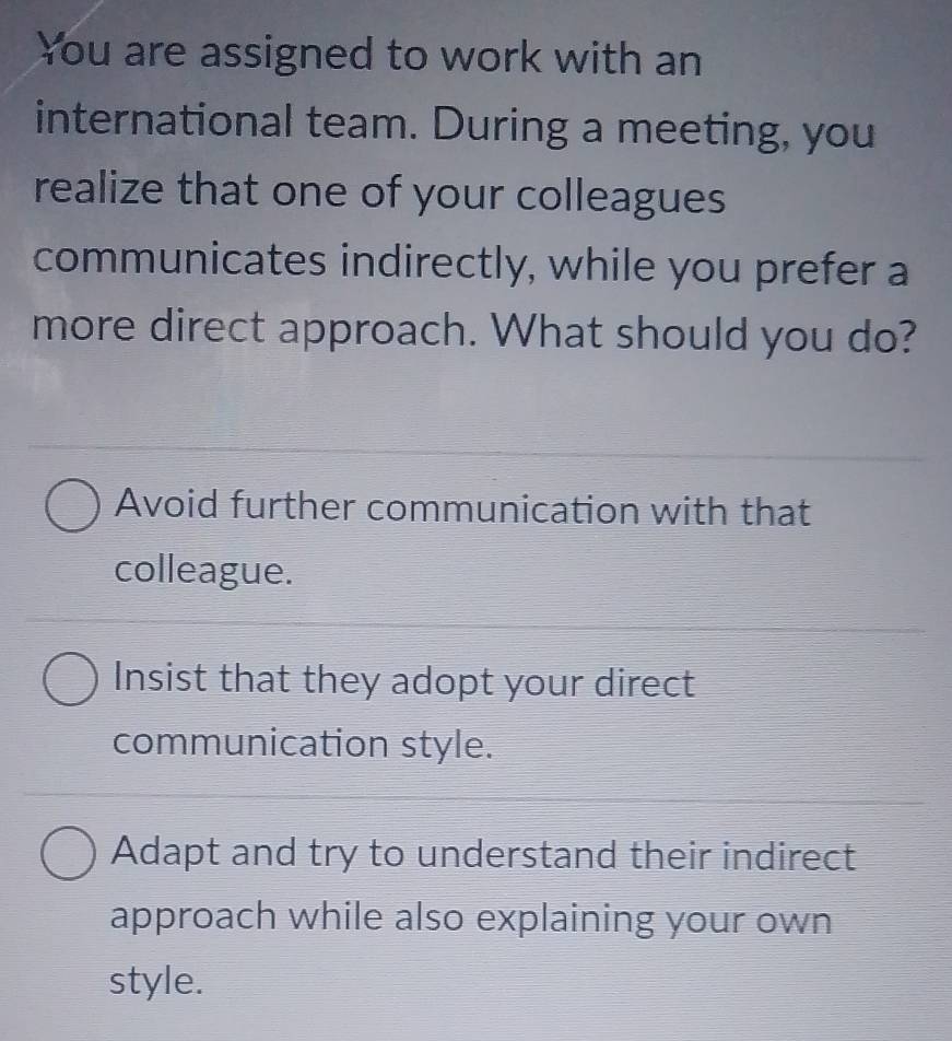 You are assigned to work with an
international team. During a meeting, you
realize that one of your colleagues
communicates indirectly, while you prefer a
more direct approach. What should you do?
Avoid further communication with that
colleague.
Insist that they adopt your direct
communication style.
Adapt and try to understand their indirect
approach while also explaining your own
style.