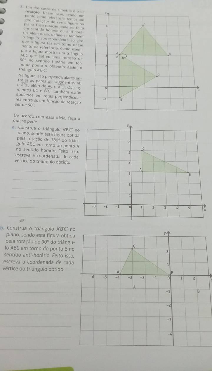 Um dos casos de simetria é o de
rotação. Nesse caso, tendo um
ponto como referência, temos um
giro (rotação) de certa figura no
plano. Essa rotação pode ser feita
em sentido horário ou anti-horá
rio. Além disso, define-se também
o ângulo correspondente ao giro
que a figura faz em torno desse
ponto de referência. Como exem-
plo, a figura mostra um triângulo
ABC que sofreu uma rotação de
90° no sentido horário em tor-
no do ponto A, obtendo, assim, o
triângulo A'B'C'
Na figura, são perpendiculares en-
tre sí os pares de segmentos AB
e overline A'B' , além de AC e overline A'C'. Os seg-
mentos BC e overline B'C' também estão
apoiados em retas perpendicula-
res entre si, em função da rotação
ser de 90°
De acordo com essa ideia, faça o
que se pede.
a. Construa o triángulo A'B'C'
plano, sendo esta figura obtida
pela rotação de 180° do triân-
gulo ABC em torno do ponto A
no sentido horário. Feito isso,
escreva a coordenada de cada
vértice do triângulo obtido.
_
_
_
_
_-3
_
b. Construa o triângulo A'B'C' no
plano, sendo esta figura obtida
pela rotação de 90° do triângu-
lo ABC em torno do ponto B no
sentido anti-horário. Feito isso,
escreva a coordenada de cada
vértice do triângulo obtido.
_
_
_
_
_
_
_