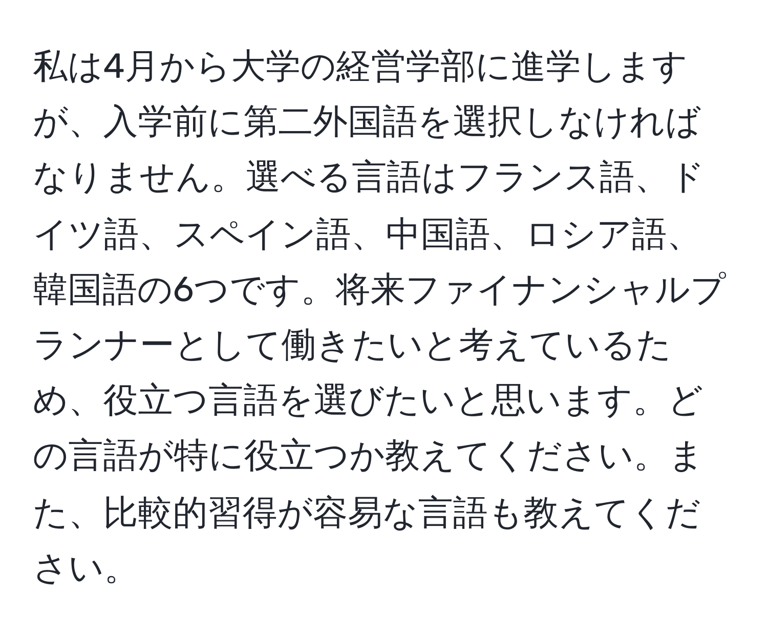 私は4月から大学の経営学部に進学しますが、入学前に第二外国語を選択しなければなりません。選べる言語はフランス語、ドイツ語、スペイン語、中国語、ロシア語、韓国語の6つです。将来ファイナンシャルプランナーとして働きたいと考えているため、役立つ言語を選びたいと思います。どの言語が特に役立つか教えてください。また、比較的習得が容易な言語も教えてください。