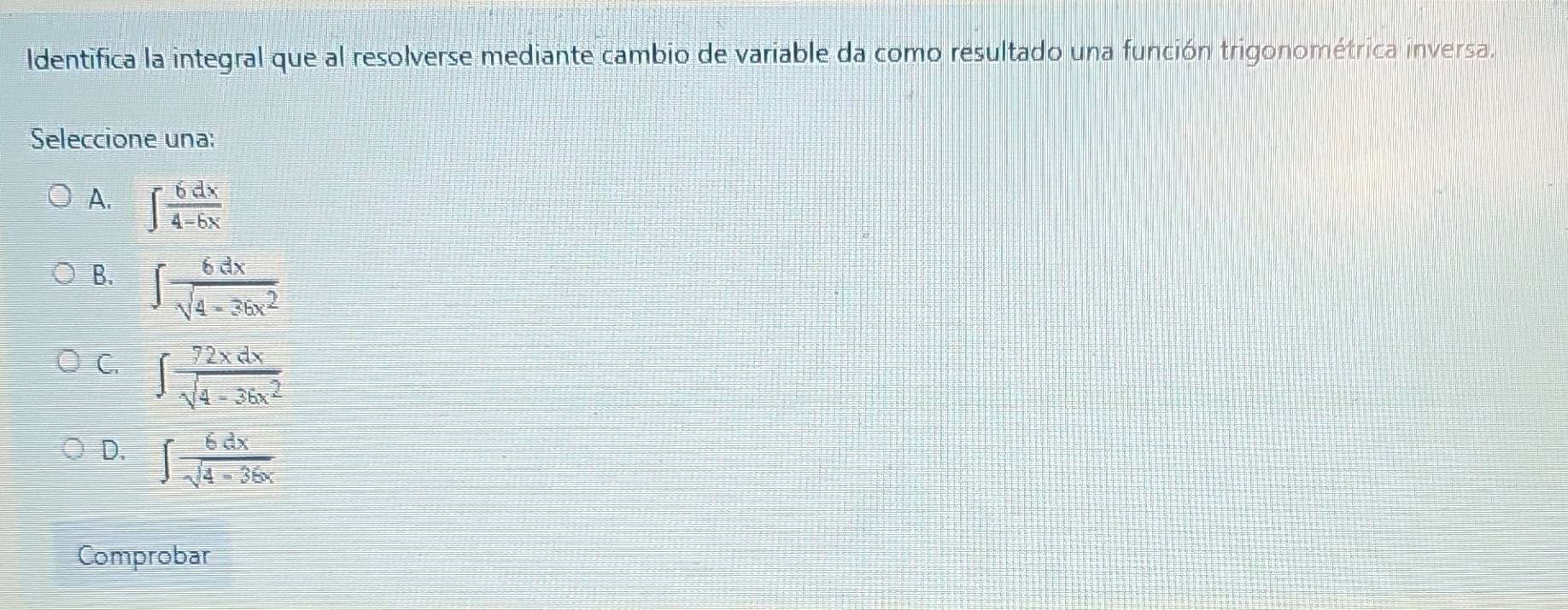 Identifica la integral que al resolverse mediante cambio de variable da como resultado una función trigonométrica inversa.
Seleccione una:
A. ∈t  6dx/4-6x 
B. ∈t  6dx/sqrt(4-36x^2) 
C. ∈t  72xdx/sqrt(4-36x^2) 
D. ∈t  6dx/sqrt(4-36x) 
Comprobar